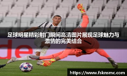 足球明星精彩射门瞬间高清图片展现足球魅力与激情的完美结合